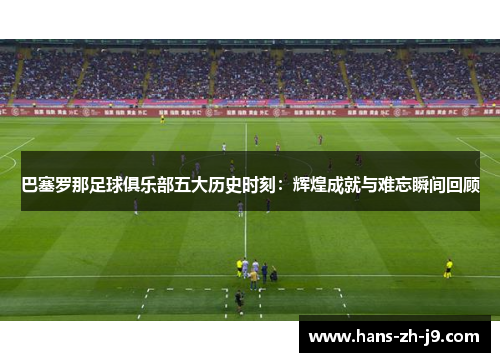 巴塞罗那足球俱乐部五大历史时刻：辉煌成就与难忘瞬间回顾