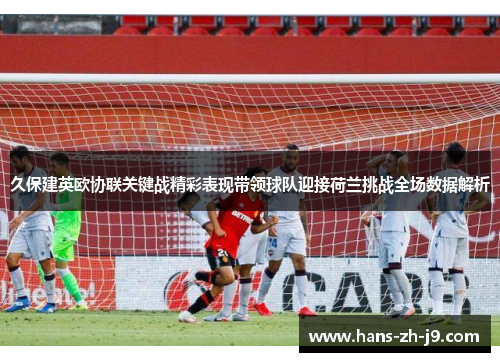 久保建英欧协联关键战精彩表现带领球队迎接荷兰挑战全场数据解析