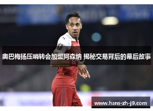 奥巴梅扬压哨转会加盟阿森纳 揭秘交易背后的幕后故事