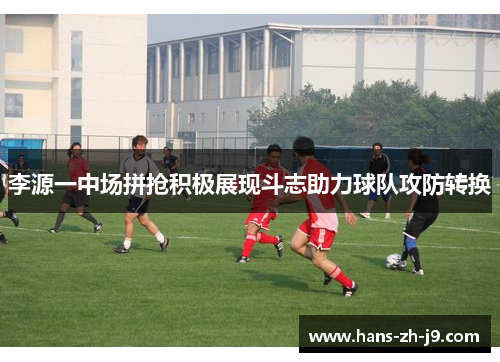 李源一中场拼抢积极展现斗志助力球队攻防转换